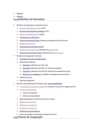    Heparina

   Varfarina
[editar]Distúrbios     da hemostasia

   Distúrbios das plaquetas e da parede do vaso

       Púrpura trombocitopênica imune (ITP)

       Púrpura trombocitopênica trombótica (TTP)

       Síndrome hemolítica-urêmica (HUS)

       Trombastenia de Glanzmann

       Síndrome de Bernard-Soulier (complexo gricoprotéico Ib-IX-V anormal)

       Storage pool disorders

       Hemoglobinúria paroxística noturna

       Síndrome da plaqueta cinza: deficiência de grânulos alfa.

       Síndrome de Hermansky-Pudlak: deficiência de grânulos densos.

   Distúrbios da coagulação e trombose

       Coagulação intravascular disseminada

       Deficiências de fatores

            Hemofilia A (deficiência do Fator VIII)

            Hemofilia B (deficiência de Fator IX, "Christmas disease")

            Hemofilia C (deficiência de Fator XI, tendência de sangramento suave)

            Doença de Von Willebrand (o distúrbio de sangramento mais comum)

       Inibidores de fator

       Disfunção plaquetária

   Distúrbios de predisposição a trombose (veja: hipercoagulabilidade)

       Trombocitopenia induzida por heparina e trombose ("síndrome do coágulo branco")

       Síndrome antifosfolípide

            Lúpus anticoagulante

            Anticorpo anticardiolipina

       Fator V de Leiden e resistência à proteína C ativada

       Mutação da protrombina

       Deficiência de proteína C

       Deficiência de proteína S

       Deficiência de antitrombina III

       Níveis aumentados anormalmente dos fatores VIII e XI
[editar]Fatores    de Coagulação
 