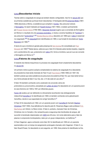 [editar]Descobertas           iniciais
Teorias sobre a coagulação do sangue já existiam desde a antiguidade, mas foi no século XIX que
as primeiras substâncias químicas foram descobertas. O fisiologista alemãoJohannes Müller (1801-
1858) descreveu a fibrina, a substância que compõem o trombo. Seu precursor solúvel,
o fibrinogênio, foi assim batizado por Rudolf Virchow (1821-1902), e isolado quimicamente
por Prosper Sylvain Denis (1799-1863). Alexander Schmidt sugeriu que a conversão de fibrinogênio
em fibrina é o resultado de uma processo enzimático, e rotulou a enzima hipotética de "trombina" e
seu precursor "protrombina".[1][2] Nicolas Maurice Arthus descobriu em 1890 que o cálcio é essencial
na coagulação.[3][4] As plaquetasforam identificadas em 1865, e sua função foi elucidada por Giulio
Bizzozero em 1882.[5]

A teoria do que a trombina é gerada pela presença de fator tecidual foi consolidada por Paul
Morawitz em 1905.[6] Nesta época, sabia-se que o fator III é liberado pelos tecidos lesados, reagindo
com a protrombina (II), que, juntamente com cálcio (IV), forma a trombina, que por sua vez converte
o fibrinogênio em fibrina (I).[7]

[editar]Fatores      de coagulação
O restante dos fatores bioquímicos no processo de coagulação foram amplamente descobertos
no século XX.

Um primeiro indício quanto à própria complexidade do sistema de coagulação foi a descoberta
de proacelerina (mais tarde chamada de Fator V) por Paul Owren (1905-1990) em 1947. Ele
também postula que esta substância era precursora da acelerina (Fator VI), que mais tarde tornou-
se a forma ativada de fator V (ou Va), daí, o VI não está em uso ativo.[7]

O fator VII (também conhecido como acelerador da conversão sérica de
protrombina ou proconvertina, precipitada por sulfato de bário) foi descoberto em um paciente jovem
do sexo feminino em 1949 e 1951 por diferentes grupos.

Factor VIII acabou por ser deficiente no clinicamente reconhecido mas etiologicamente
indescritível hemofilia A, foi identificado em 1950 e é também conhecida como globulinaanti-
hemofílica, devido à sua capacidade de corrigir hemofilia A.[7]

O Fator IX foi descoberto em 1952, em um paciente jovem com hemofilia B chamado Stephen
Christmas (1947-1993). Sua deficiência foi descrito pelo Dr. Rosemary Biggs e pelo professor R.G.
MacFarlane em Oxford, no Reino Unido. O fator é, portanto, chamado Fator de Christmas.
Christmas vive no Canadá, e fez campanha para a segurança das transfusões de sangue, até
sucumbir à transfusão relacionadas com AIDS aos 46 anos. Um nome alternativo para o fator de
plasma é componente tromboplastina, dado por um grupo independente, na Califórnia.[7]

O Fator Hageman, agora conhecido como fator XII, foi identificado em 1955 em um paciente
assintomático com um tempo de sangramento prolongado chamado John Hageman. O fator X, ou
fator Stuart-Prower, foi descoberto no ano seguinte, em 1956. Esta proteína foi identificada na Sra.
 
