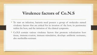 Virulence factors of Co.N.S
• To start an infection, bacteria need possess a group of molecules named
virulence factors that are critical for its invasion of the host, its persistence
within the host, and the initiation of the clinical symptoms.
• Co.N.S contain various virulence factors that promote colonization host
tissue, immune-evasion, immune-stimulation, develops antibiotic resistance,
also methicillin-resistant.
Marwa A. Al-Asady
 