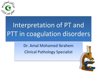 Interpretation of PT and
PTT in coagulation disorders
Interpretation of PT and
PTT in coagulation disorders
Dr. Amal Mohamed Ibrahem
Clinical Pathology Specialist
Dr. Amal Mohamed Ibrahem
Clinical Pathology Specialist
 