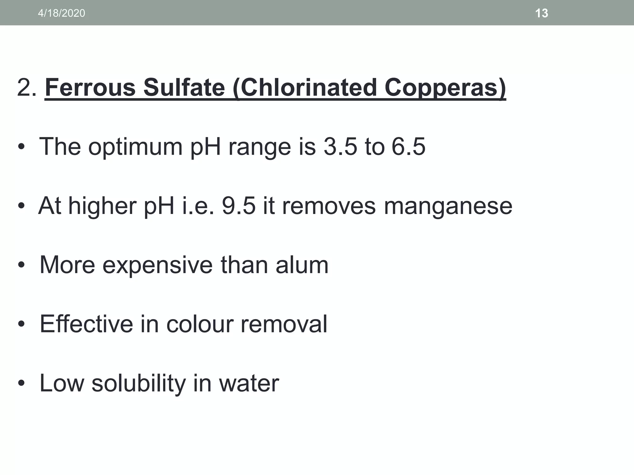 4/18/2020 13
2. Ferrous Sulfate (Chlorinated Copperas)
• The optimum pH range is 3.5 to 6.5
• At higher pH i.e. 9.5 it removes manganese
• More expensive than alum
• Effective in colour removal
• Low solubility in water
 