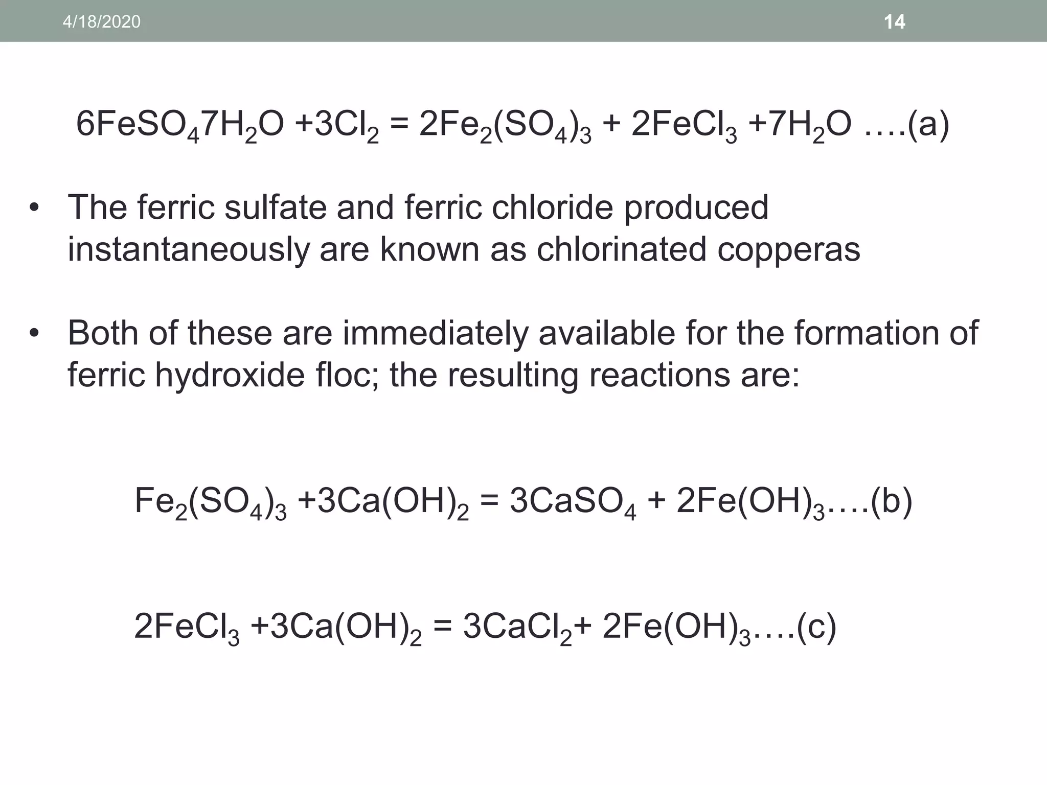 4/18/2020 14
6FeSO47H2O +3Cl2 = 2Fe2(SO4)3 + 2FeCl3 +7H2O ….(a)
• The ferric sulfate and ferric chloride produced
instantaneously are known as chlorinated copperas
• Both of these are immediately available for the formation of
ferric hydroxide floc; the resulting reactions are:
Fe2(SO4)3 +3Ca(OH)2 = 3CaSO4 + 2Fe(OH)3….(b)
2FeCl3 +3Ca(OH)2 = 3CaCl2+ 2Fe(OH)3….(c)
 