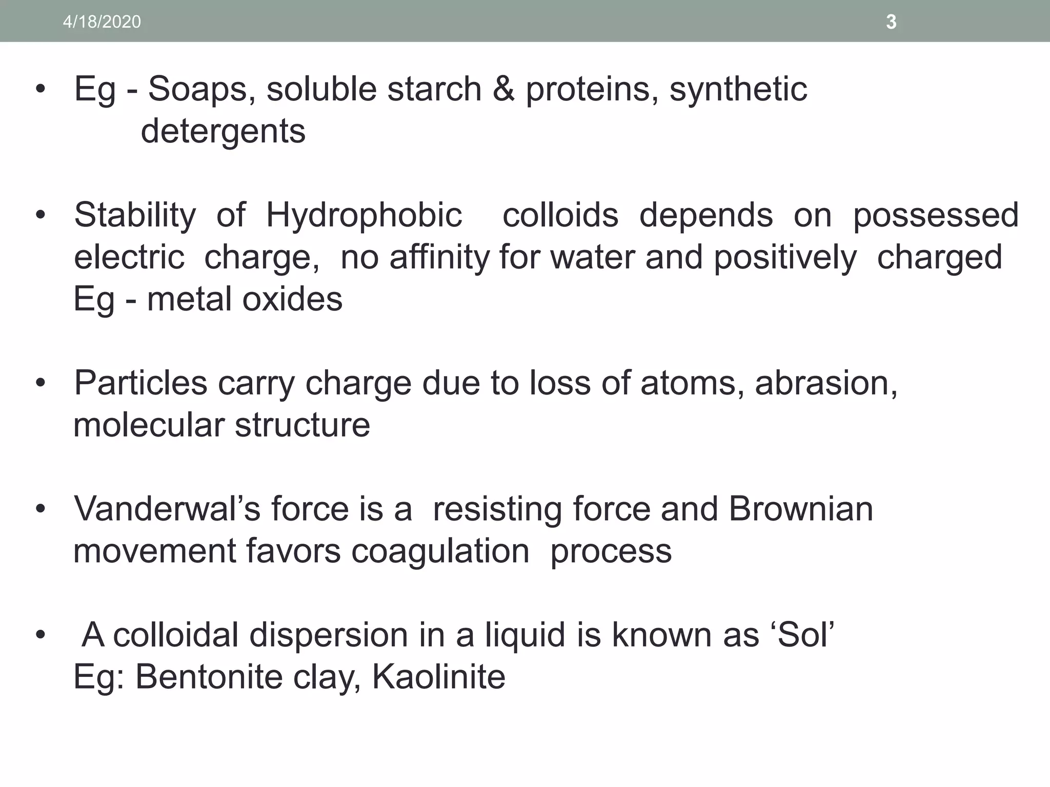 34/18/2020
• Eg - Soaps, soluble starch & proteins, synthetic
detergents
• Stability of Hydrophobic colloids depends on possessed
electric charge, no affinity for water and positively charged
Eg - metal oxides
• Particles carry charge due to loss of atoms, abrasion,
molecular structure
• Vanderwal’s force is a resisting force and Brownian
movement favors coagulation process
• A colloidal dispersion in a liquid is known as ‘Sol’
Eg: Bentonite clay, Kaolinite
 