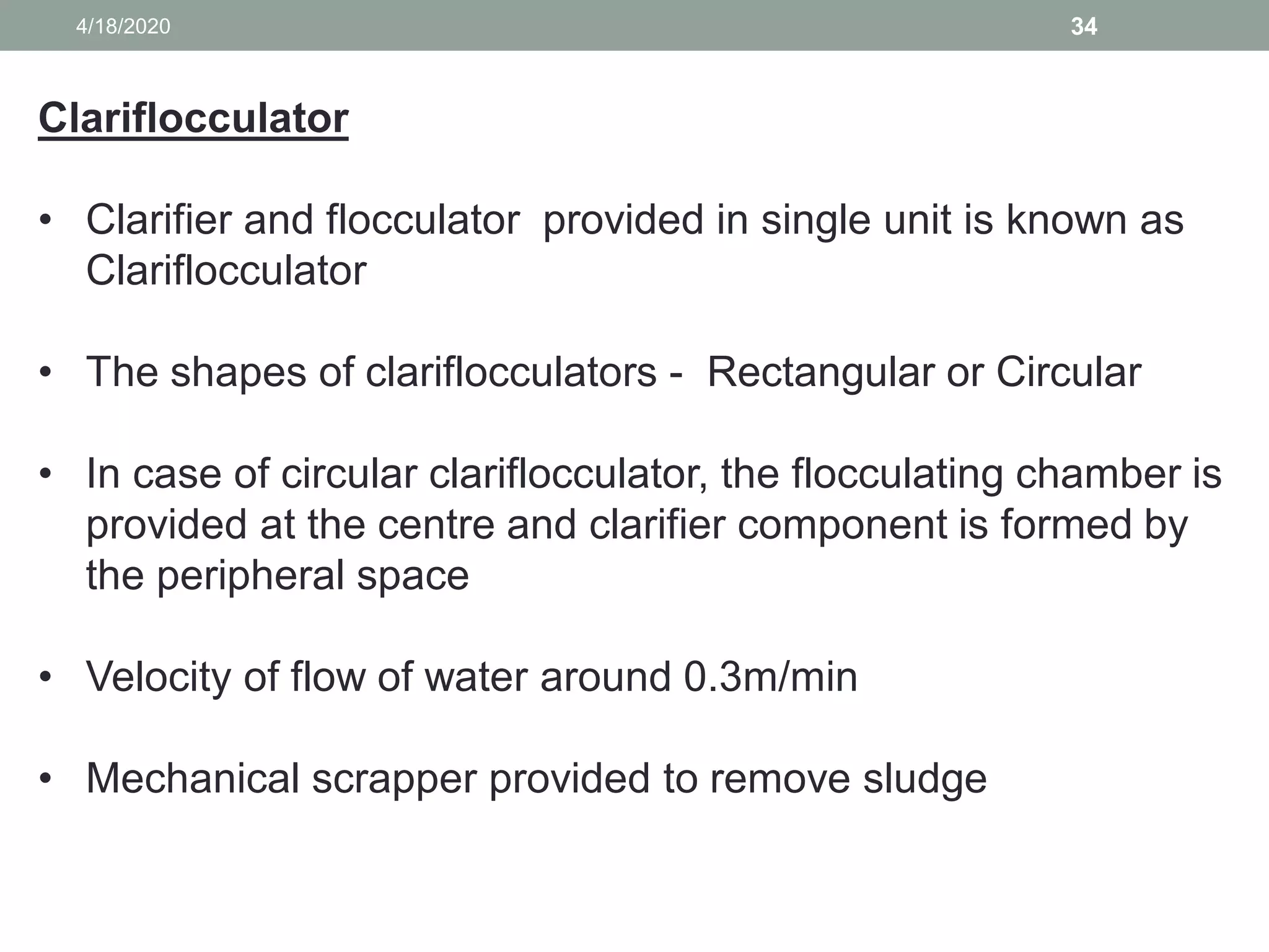 4/18/2020 34
Clariflocculator
• Clarifier and flocculator provided in single unit is known as
Clariflocculator
• The shapes of clariflocculators - Rectangular or Circular
• In case of circular clariflocculator, the flocculating chamber is
provided at the centre and clarifier component is formed by
the peripheral space
• Velocity of flow of water around 0.3m/min
• Mechanical scrapper provided to remove sludge
 