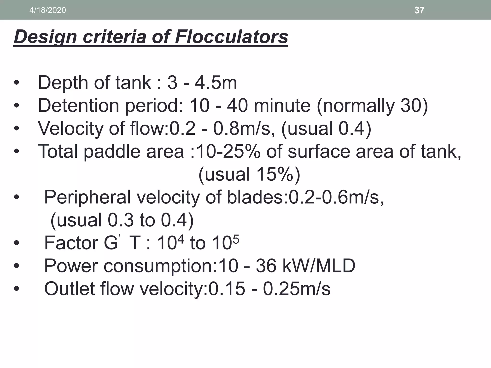 4/18/2020 37
Design criteria of Flocculators
• Depth of tank : 3 - 4.5m
• Detention period: 10 - 40 minute (normally 30)
• Velocity of flow:0.2 - 0.8m/s, (usual 0.4)
• Total paddle area :10-25% of surface area of tank,
(usual 15%)
• Peripheral velocity of blades:0.2-0.6m/s,
(usual 0.3 to 0.4)
• Factor G’ T : 104 to 105
• Power consumption:10 - 36 kW/MLD
• Outlet flow velocity:0.15 - 0.25m/s
 
