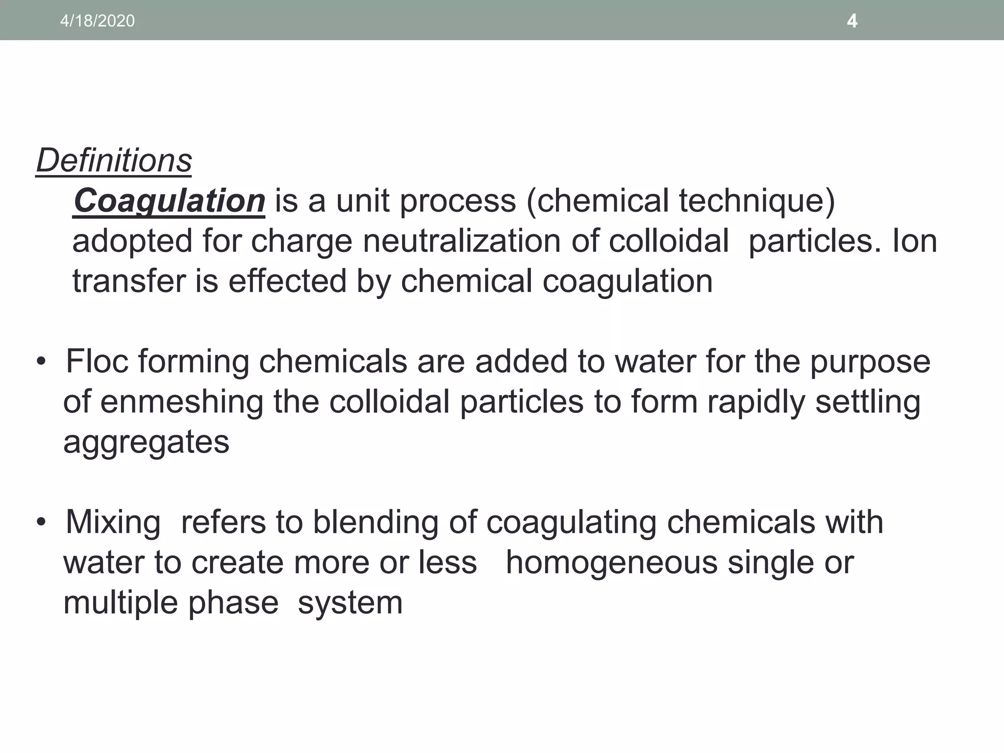 44/18/2020
Definitions
Coagulation is a unit process (chemical technique)
adopted for charge neutralization of colloidal particles. Ion
transfer is effected by chemical coagulation
• Floc forming chemicals are added to water for the purpose
of enmeshing the colloidal particles to form rapidly settling
aggregates
• Mixing refers to blending of coagulating chemicals with
water to create more or less homogeneous single or
multiple phase system
 