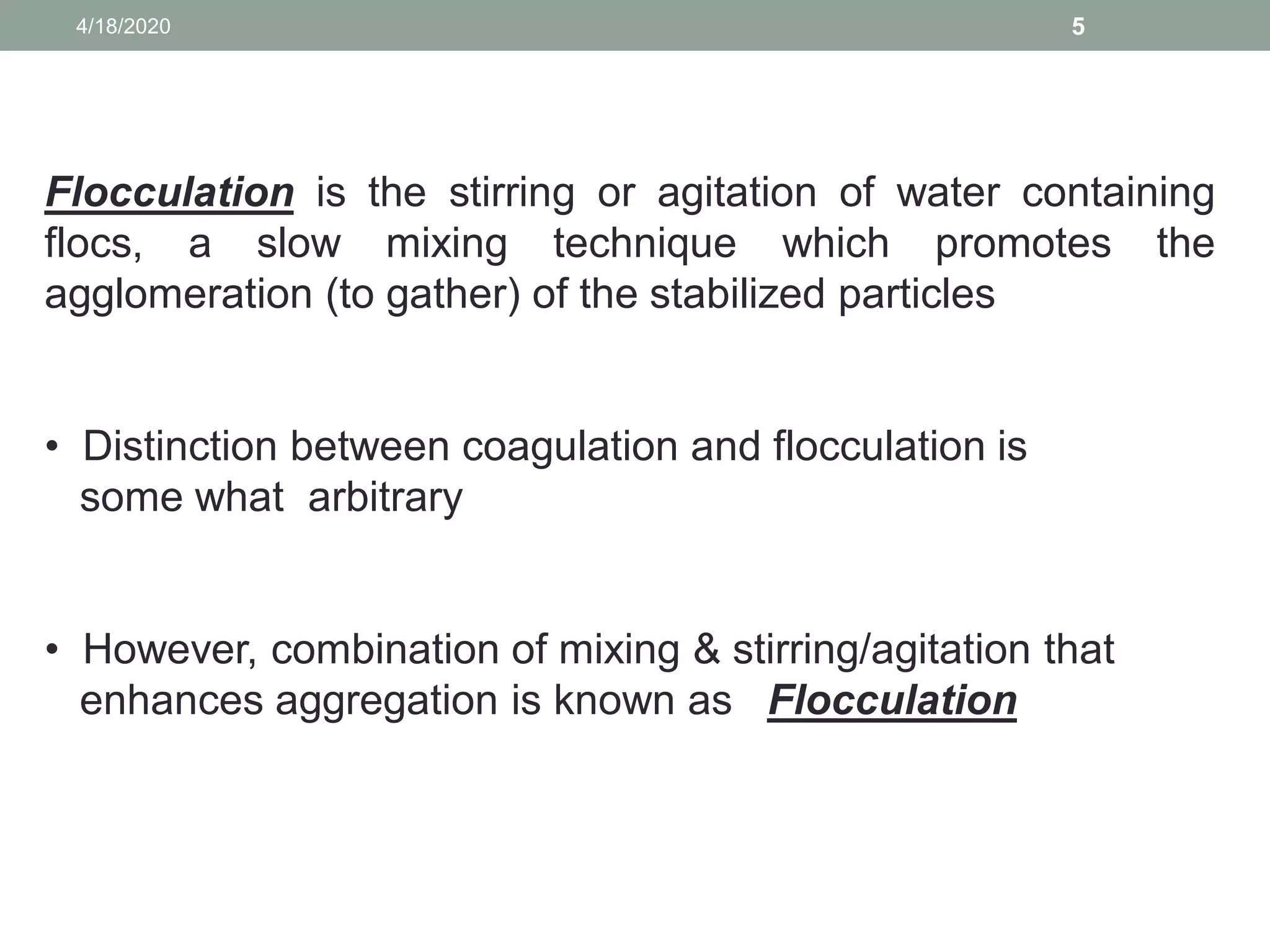 54/18/2020
Flocculation is the stirring or agitation of water containing
flocs, a slow mixing technique which promotes the
agglomeration (to gather) of the stabilized particles
• Distinction between coagulation and flocculation is
some what arbitrary
• However, combination of mixing & stirring/agitation that
enhances aggregation is known as Flocculation
 