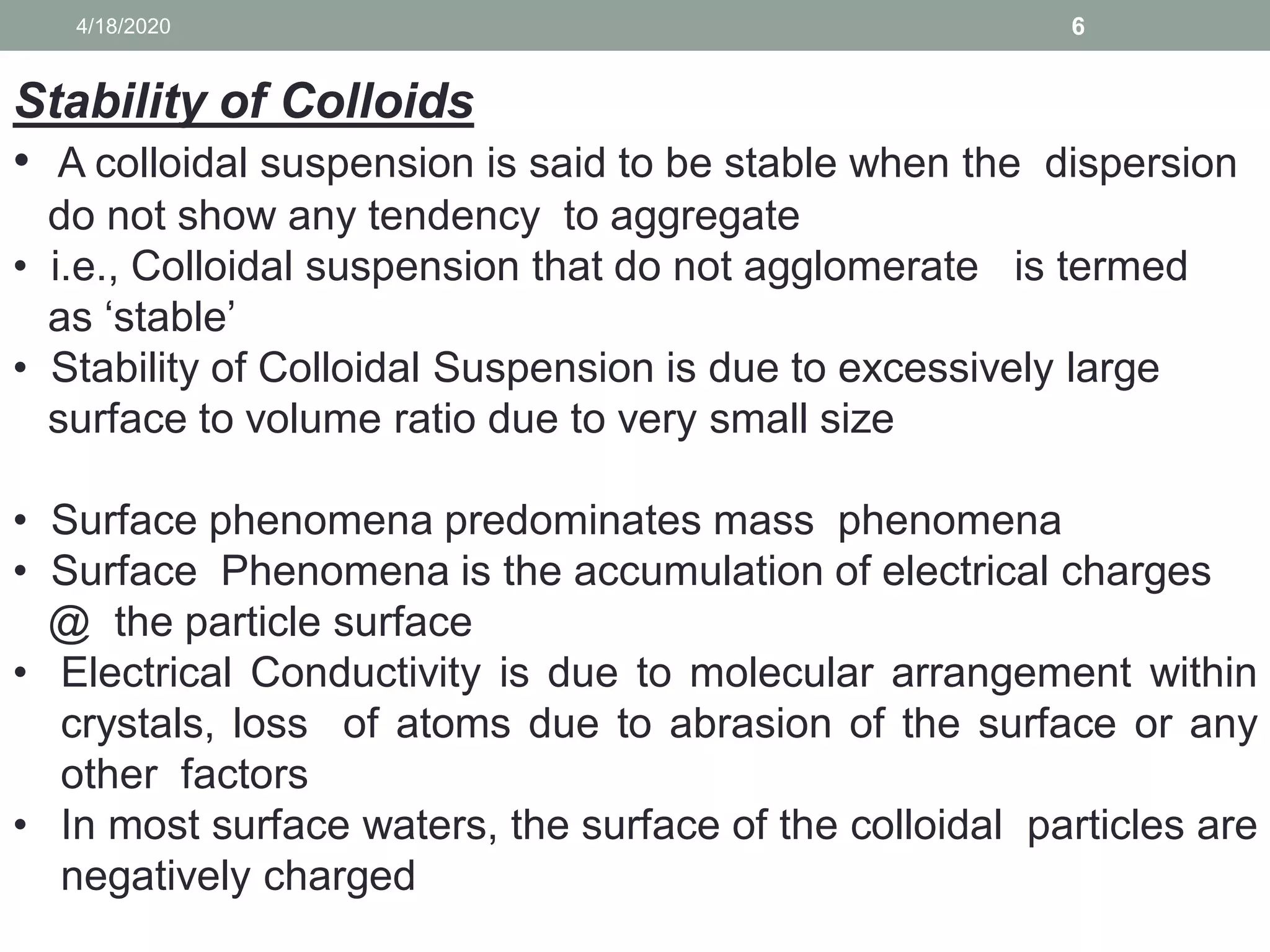 64/18/2020
Stability of Colloids
• A colloidal suspension is said to be stable when the dispersion
do not show any tendency to aggregate
• i.e., Colloidal suspension that do not agglomerate is termed
as ‘stable’
• Stability of Colloidal Suspension is due to excessively large
surface to volume ratio due to very small size
• Surface phenomena predominates mass phenomena
• Surface Phenomena is the accumulation of electrical charges
@ the particle surface
• Electrical Conductivity is due to molecular arrangement within
crystals, loss of atoms due to abrasion of the surface or any
other factors
• In most surface waters, the surface of the colloidal particles are
negatively charged
 