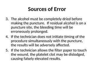Sources of Error
3. The alcohol must be completely dried before
making the puncture. If residual alcohol is on a
puncture site, the bleeding time will be
erroneously prolonged.
4. If the technician does not initiate timing of the
procedure simultaneously with the puncture,
the results will be adversely affected.
5. If the technician allows the filter paper to touch
the wound, the platelet clot may be dislodged,
causing falsely elevated results.
 