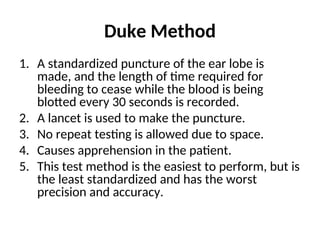 Duke Method
1. A standardized puncture of the ear lobe is
made, and the length of time required for
bleeding to cease while the blood is being
blotted every 30 seconds is recorded.
2. A lancet is used to make the puncture.
3. No repeat testing is allowed due to space.
4. Causes apprehension in the patient.
5. This test method is the easiest to perform, but is
the least standardized and has the worst
precision and accuracy.
 