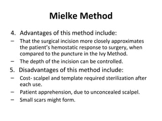 Mielke Method
4. Advantages of this method include:
–
–

That the surgical incision more closely approximates
the patient’s hemostatic response to surgery, when
compared to the puncture in the Ivy Method.
The depth of the incision can be controlled.

5. Disadvantages of this method include:
–
–
–

Cost- scalpel and template required sterilization after
each use.
Patient apprehension, due to unconcealed scalpel.
Small scars might form.

 