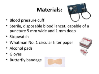 Materials:
• Blood pressure cuff
• Sterile, disposable blood lancet, capable of a
puncture 5 mm wide and 1 mm deep
• Stopwatch
• Whatman No. 1 circular filter paper
• Alcohol pads
• Gloves
• Butterfly bandage

 
