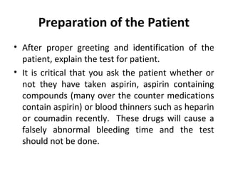 Preparation of the Patient
• After proper greeting and identification of the
patient, explain the test for patient.
• It is critical that you ask the patient whether or
not they have taken aspirin, aspirin containing
compounds (many over the counter medications
contain aspirin) or blood thinners such as heparin
or coumadin recently. These drugs will cause a
falsely abnormal bleeding time and the test
should not be done.

 