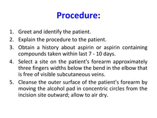Procedure:
1. Greet and identify the patient.
2. Explain the procedure to the patient.
3. Obtain a history about aspirin or aspirin containing
compounds taken within last 7 - 10 days.
4. Select a site on the patient's forearm approximately
three fingers widths below the bend in the elbow that
is free of visible subcutaneous veins.
5. Cleanse the outer surface of the patient's forearm by
moving the alcohol pad in concentric circles from the
incision site outward; allow to air dry.

 