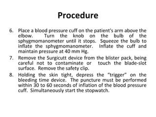 Procedure
6. Place a blood pressure cuff on the patient's arm above the
elbow.
Turn the knob on the bulb of the
sphygmomanometer until it stops. Squeeze the bulb to
inflate the sphygmomanometer. Inflate the cuff and
maintain pressure at 40 mm Hg.
7. Remove the Surgicutt device from the blister pack, being
careful not to contaminate or touch the blade-slot
surface. Remove the safety clip.
8. Holding the skin tight, depress the “trigger” on the
bleeding time device. The puncture must be performed
within 30 to 60 seconds of inflation of the blood pressure
cuff. Simultaneously start the stopwatch.

 
