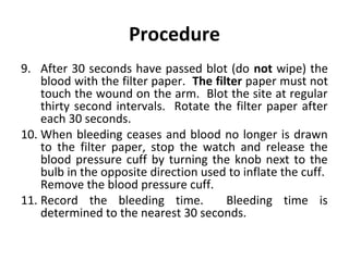 Procedure
9. After 30 seconds have passed blot (do not wipe) the
blood with the filter paper. The filter paper must not
touch the wound on the arm. Blot the site at regular
thirty second intervals. Rotate the filter paper after
each 30 seconds.
10. When bleeding ceases and blood no longer is drawn
to the filter paper, stop the watch and release the
blood pressure cuff by turning the knob next to the
bulb in the opposite direction used to inflate the cuff.
Remove the blood pressure cuff.
11. Record the bleeding time.
Bleeding time is
determined to the nearest 30 seconds.

 
