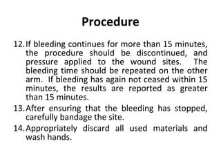 Procedure
12.If bleeding continues for more than 15 minutes,
the procedure should be discontinued, and
pressure applied to the wound sites. The
bleeding time should be repeated on the other
arm. If bleeding has again not ceased within 15
minutes, the results are reported as greater
than 15 minutes.
13.After ensuring that the bleeding has stopped,
carefully bandage the site.
14.Appropriately discard all used materials and
wash hands.

 