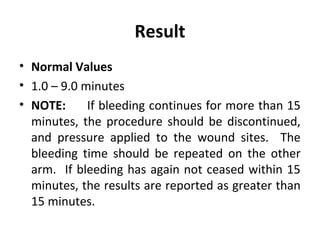 Result
• Normal Values
• 1.0 – 9.0 minutes
• NOTE:
If bleeding continues for more than 15
minutes, the procedure should be discontinued,
and pressure applied to the wound sites. The
bleeding time should be repeated on the other
arm. If bleeding has again not ceased within 15
minutes, the results are reported as greater than
15 minutes.

 