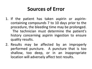 Sources of Error
1. If the patient has taken aspirin or aspirincontaining compounds 7 to 10 days prior to the
procedure, the bleeding time may be prolonged.
The technician must determine the patient's
history concerning aspirin ingestion to ensure
quality results.
2. Results may be affected by an improperly
performed puncture. A puncture that is too
shallow, too deep, or in an inappropriate
location will adversely affect test results.

 