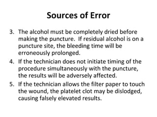 Sources of Error
3. The alcohol must be completely dried before
making the puncture. If residual alcohol is on a
puncture site, the bleeding time will be
erroneously prolonged.
4. If the technician does not initiate timing of the
procedure simultaneously with the puncture,
the results will be adversely affected.
5. If the technician allows the filter paper to touch
the wound, the platelet clot may be dislodged,
causing falsely elevated results.

 