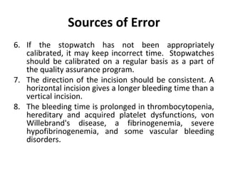 Sources of Error
6. If the stopwatch has not been appropriately
calibrated, it may keep incorrect time. Stopwatches
should be calibrated on a regular basis as a part of
the quality assurance program.
7. The direction of the incision should be consistent. A
horizontal incision gives a longer bleeding time than a
vertical incision.
8. The bleeding time is prolonged in thrombocytopenia,
hereditary and acquired platelet dysfunctions, von
Willebrand's disease, a fibrinogenemia, severe
hypofibrinogenemia, and some vascular bleeding
disorders.

 