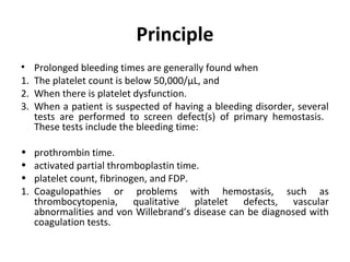 Principle
•
1.
2.
3.

Prolonged bleeding times are generally found when
The platelet count is below 50,000/µL, and
When there is platelet dysfunction.
When a patient is suspected of having a bleeding disorder, several
tests are performed to screen defect(s) of primary hemostasis.
These tests include the bleeding time:

•
•
•
1.

prothrombin time.
activated partial thromboplastin time.
platelet count, fibrinogen, and FDP.
Coagulopathies or problems with hemostasis, such as
thrombocytopenia, qualitative platelet defects, vascular
abnormalities and von Willebrand’s disease can be diagnosed with
coagulation tests.

 