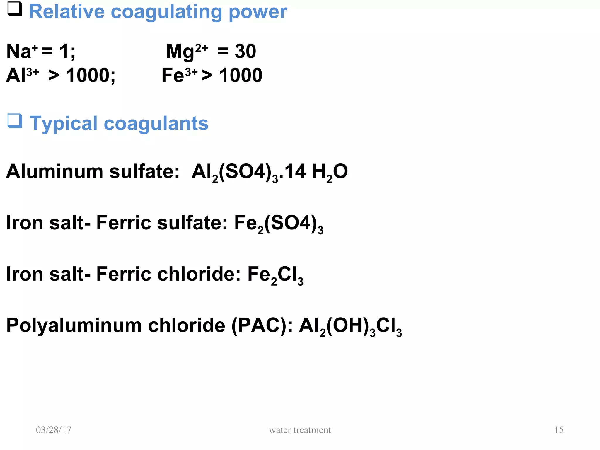 03/28/17 water treatment 15
 Relative coagulating power
Na+
= 1; Mg2+
= 30
Al3+
> 1000; Fe3+
> 1000
 Typical coagulants
Aluminum sulfate: Al2(SO4)3.14 H2O
Iron salt- Ferric sulfate: Fe2(SO4)3
Iron salt- Ferric chloride: Fe2Cl3
Polyaluminum chloride (PAC): Al2(OH)3Cl3
 