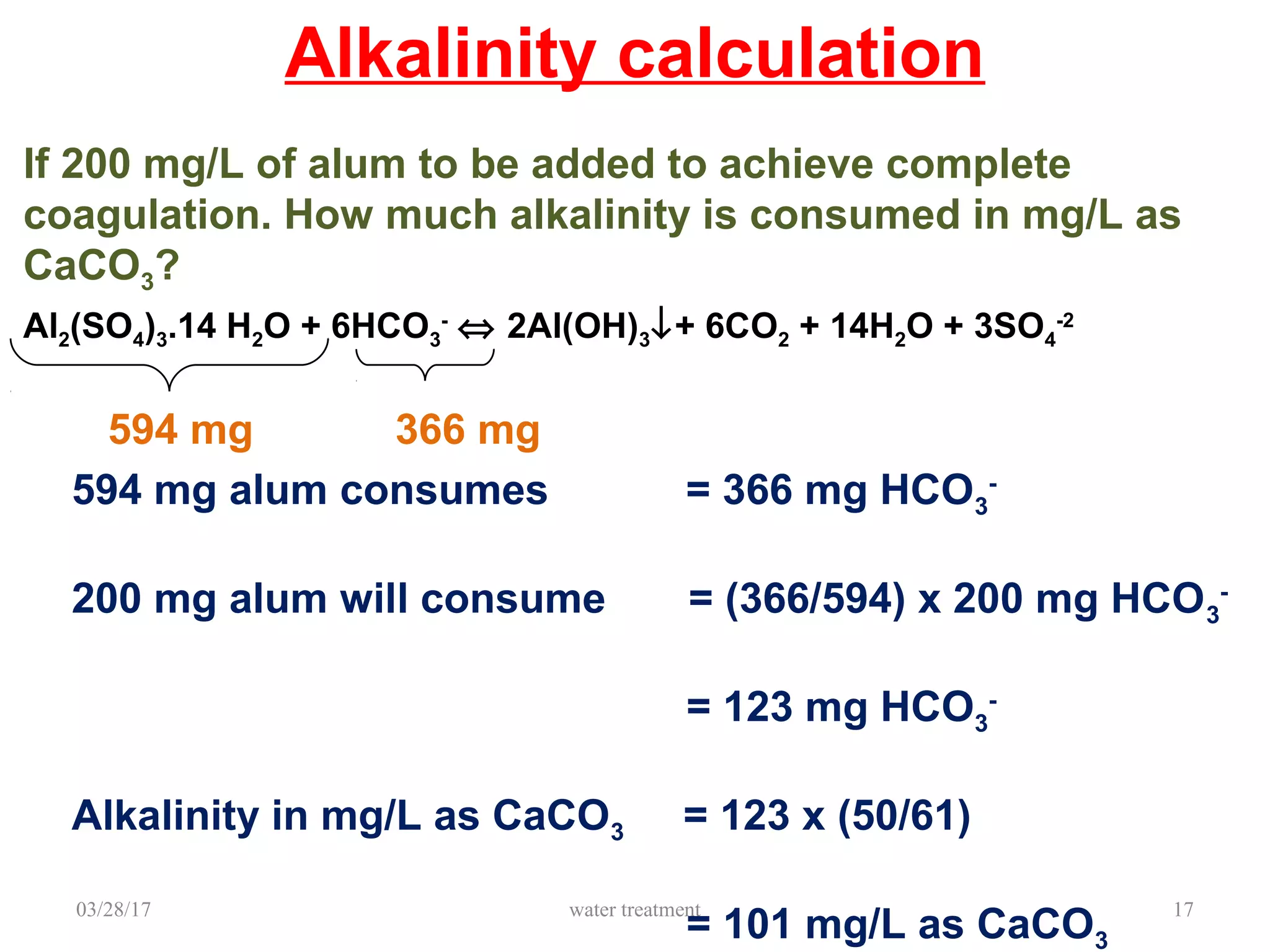 03/28/17 water treatment 17
Alkalinity calculation
Al2(SO4)3.14 H2O + 6HCO3
-
⇔ 2Al(OH)3↓+ 6CO2 + 14H2O + 3SO4
-2
594 mg 366 mg
If 200 mg/L of alum to be added to achieve complete
coagulation. How much alkalinity is consumed in mg/L as
CaCO3?
594 mg alum consumes = 366 mg HCO3
-
200 mg alum will consume = (366/594) x 200 mg HCO3
-
= 123 mg HCO3
-
Alkalinity in mg/L as CaCO3 = 123 x (50/61)
= 101 mg/L as CaCO3
 