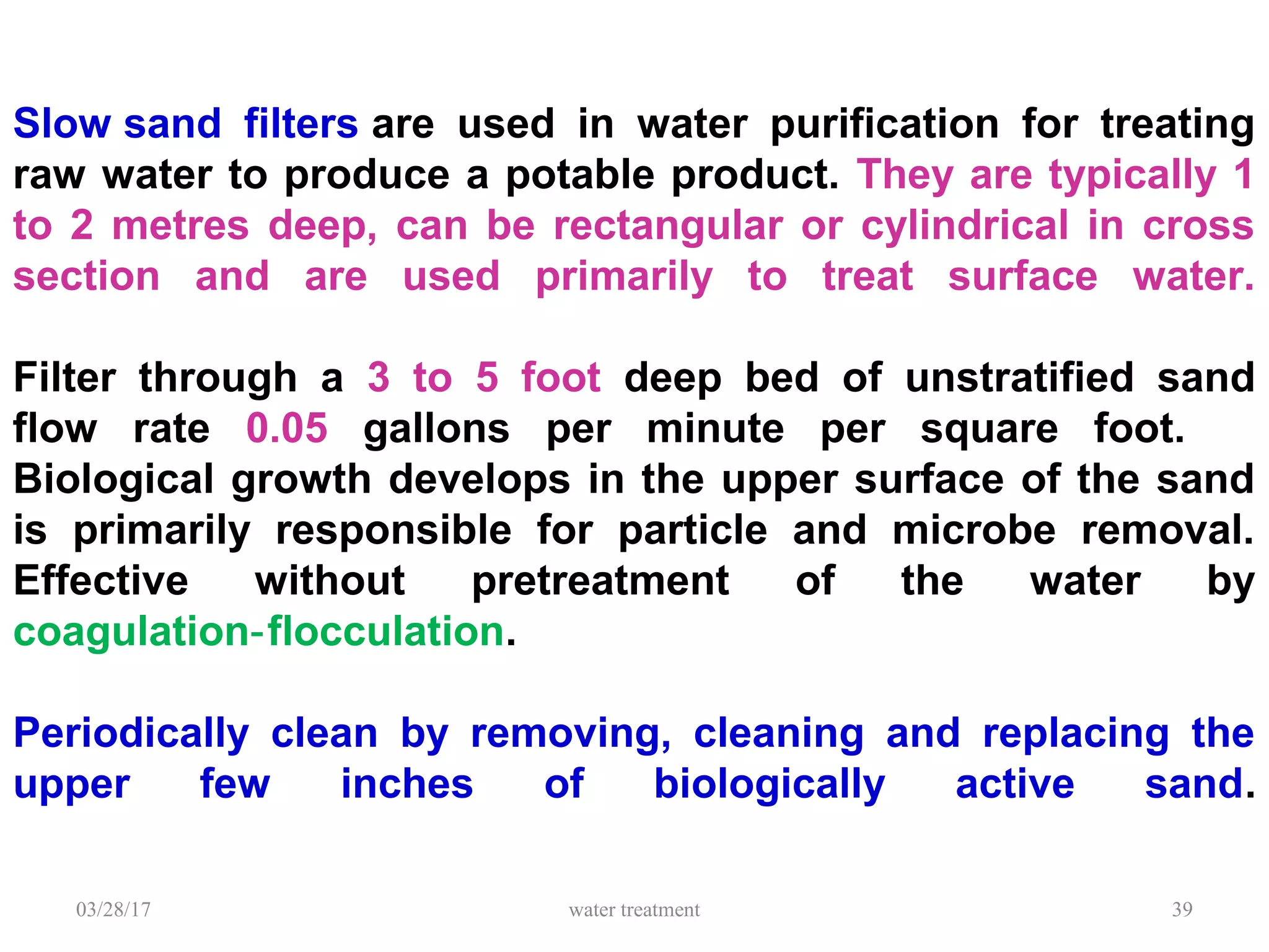 Slow sand filters are used in water purification for treating
raw water to produce a potable product. They are typically 1
to 2 metres deep, can be rectangular or cylindrical in cross
section and are used primarily to treat surface water.
Filter through a 3 to 5 foot deep bed of unstratified sand
flow rate 0.05 gallons per minute per square foot.
Biological growth develops in the upper surface of the sand
is primarily responsible for particle and microbe removal.
Effective without pretreatment of the water by
coagulation flocculation‑ .
Periodically clean by removing, cleaning and replacing the
upper few inches of biologically active sand.
03/28/17 water treatment 39
 