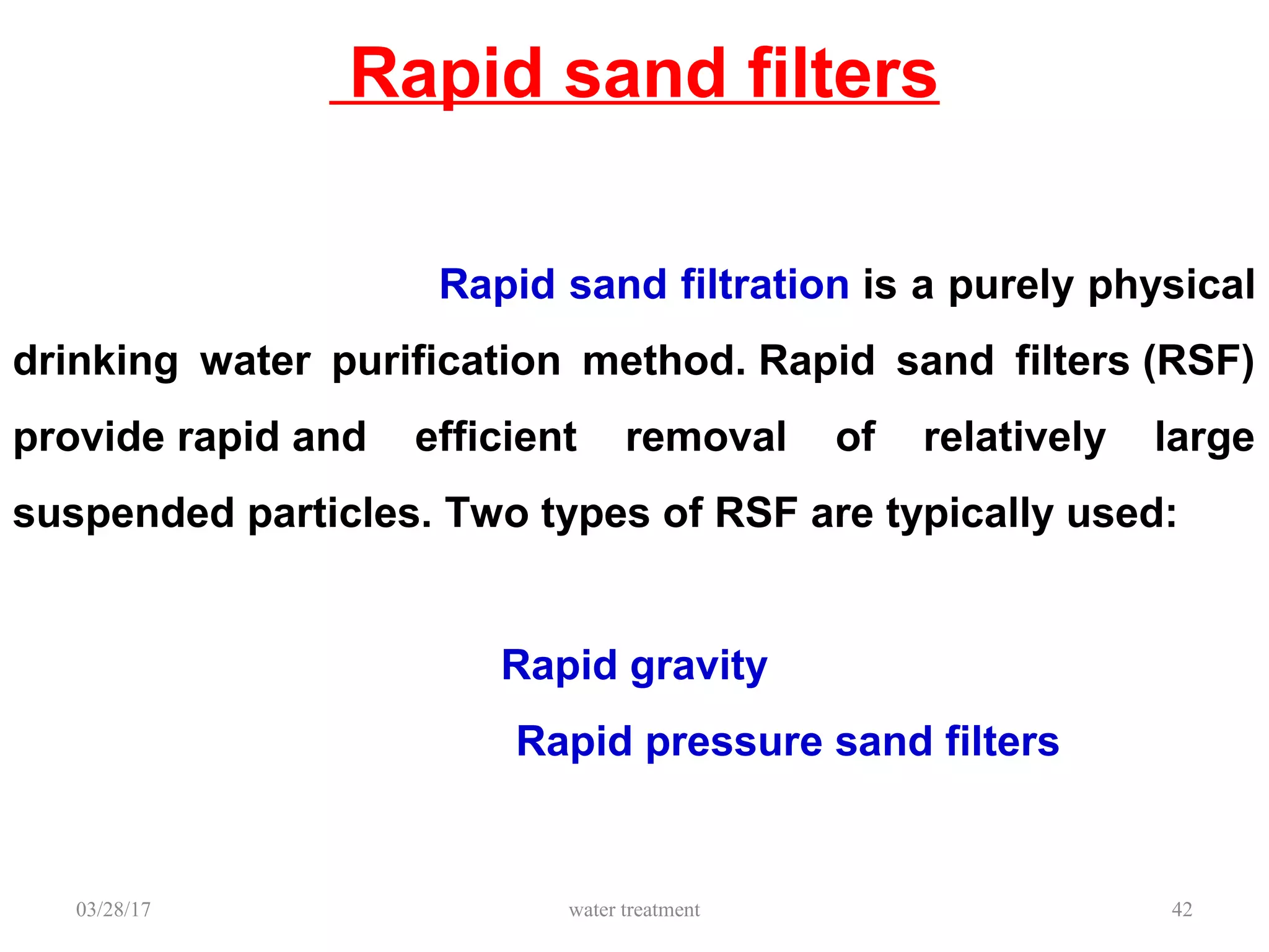 Rapid sand filters
03/28/17 water treatment 42
Rapid sand filtration is a purely physical
drinking water purification method. Rapid sand filters (RSF)
provide rapid and efficient removal of relatively large
suspended particles. Two types of RSF are typically used:
Rapid gravity
Rapid pressure sand filters
 