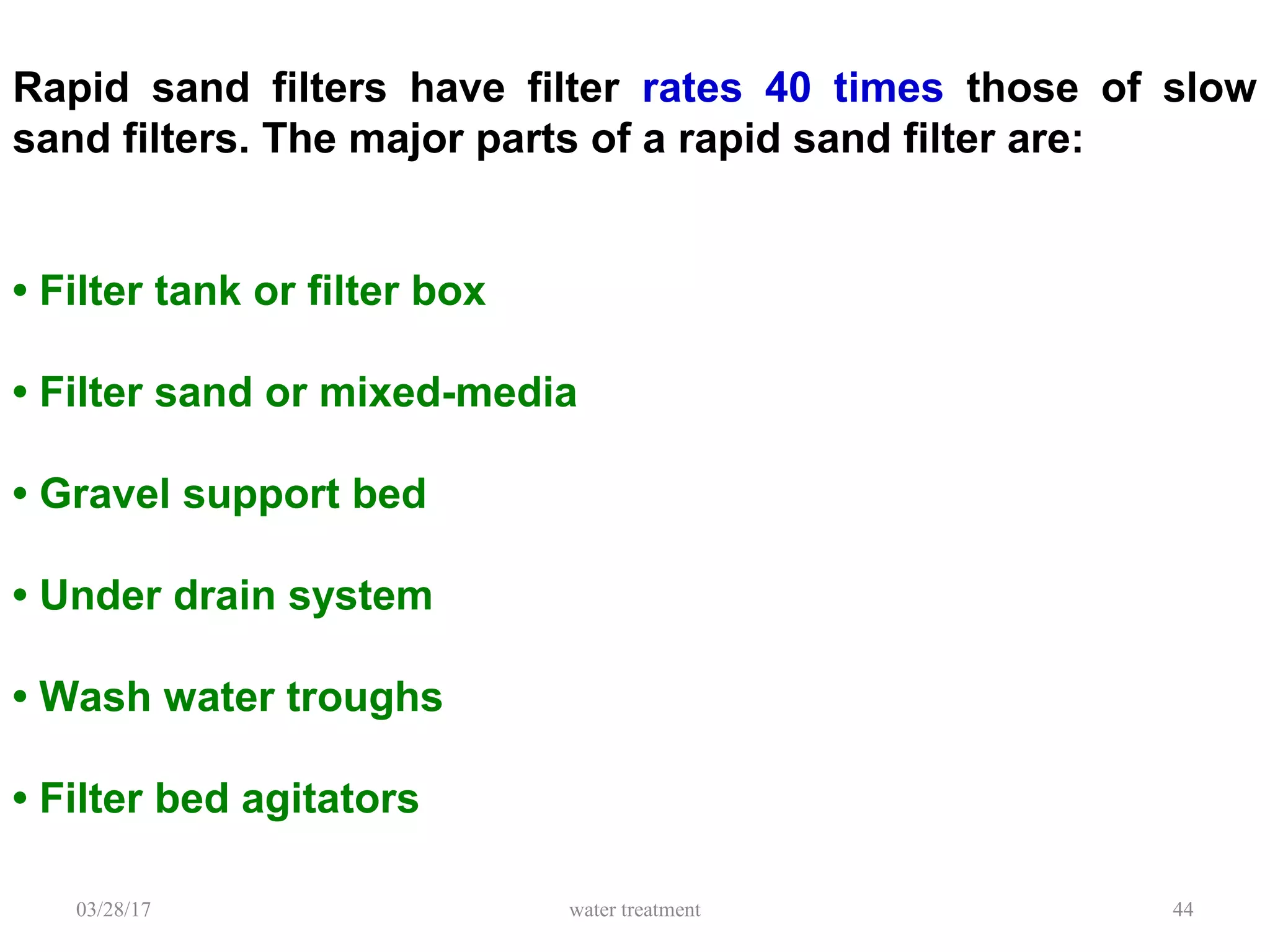 03/28/17 water treatment 44
Rapid sand filters have filter rates 40 times those of slow
sand filters. The major parts of a rapid sand filter are:
• Filter tank or filter box
• Filter sand or mixed-media
• Gravel support bed
• Under drain system
• Wash water troughs
• Filter bed agitators
 