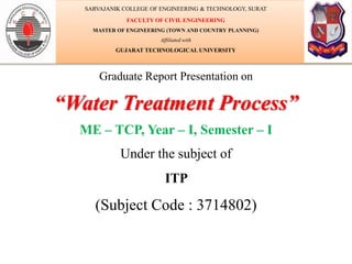 Graduate Report Presentation on
“Water Treatment Process”
ME – TCP, Year – I, Semester – I
Under the subject of
ITP
(Subject Code : 3714802)
SARVAJANIK COLLEGE OF ENGINEERING & TECHNOLOGY, SURAT
FACULTY OF CIVIL ENGINEERING
MASTER OF ENGINEERING (TOWN AND COUNTRY PLANNING)
Affiliated with
GUJARAT TECHNOLOGICAL UNIVERSITY
 