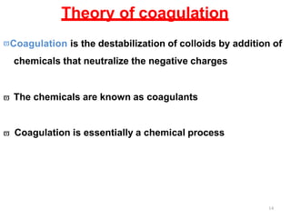 14
Theory of coagulation
Coagulation is the destabilization of colloids by addition of
chemicals that neutralize the negative charges
 The chemicals are known as coagulants
 Coagulation is essentially a chemical process
 