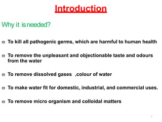 Introduction
Why it isneeded?
 To kill all pathogenic germs, which are harmful to human health
 To remove the unpleasant and objectionable taste and odours
from the water
 To remove dissolved gases ,colour of water
 To make water fit for domestic, industrial, and commercial uses.
 To remove micro organism and colloidal matters
3
 