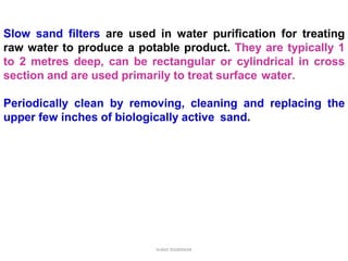 Slow sand filters are used in water purification for treating
raw water to produce a potable product. They are typically 1
to 2 metres deep, can be rectangular or cylindrical in cross
section and are used primarily to treat surface water.
Periodically clean by removing, cleaning and replacing the
upper few inches of biologically active sand.
water treatment
 