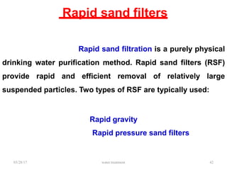 Rapid sand filters
03/28/17 water treatment 42
Rapid sand filtration is a purely physical
drinking water purification method. Rapid sand filters (RSF)
provide rapid and efficient removal of relatively large
suspended particles. Two types of RSF are typically used:
Rapid gravity
Rapid pressure sand filters
 