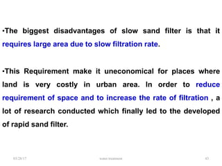03/28/17 water treatment 43
•The biggest disadvantages of slow sand filter is that it
requires large area due to slow filtration rate.
•This Requirement make it uneconomical for places where
land is very costly in urban area. In order to reduce
requirement of space and to increase the rate of filtration , a
lot of research conducted which finally led to the developed
of rapid sand filter.
 