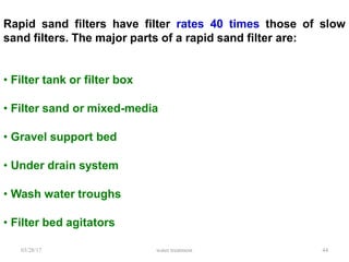 03/28/17 water treatment 44
Rapid sand filters have filter rates 40 times those of slow
sand filters. The major parts of a rapid sand filter are:
• Filter tank or filter box
• Filter sand or mixed-media
• Gravel support bed
• Under drain system
• Wash water troughs
• Filter bed agitators
 