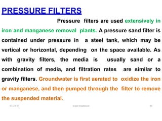 PRESSURE FILTERS
Pressure filters are used extensively in
iron and manganese removal plants. A pressure sand filter is
contained under pressure in a steel tank, which may be
vertical or horizontal, depending on the space available. As
with gravity filters, the media is usually sand or a
combination of media, and filtration rates are similar to
gravity filters. Groundwater is first aerated to oxidize the iron
or manganese, and then pumped through the filter to remove
the suspended material.
03/28/17 water treatment 46
 