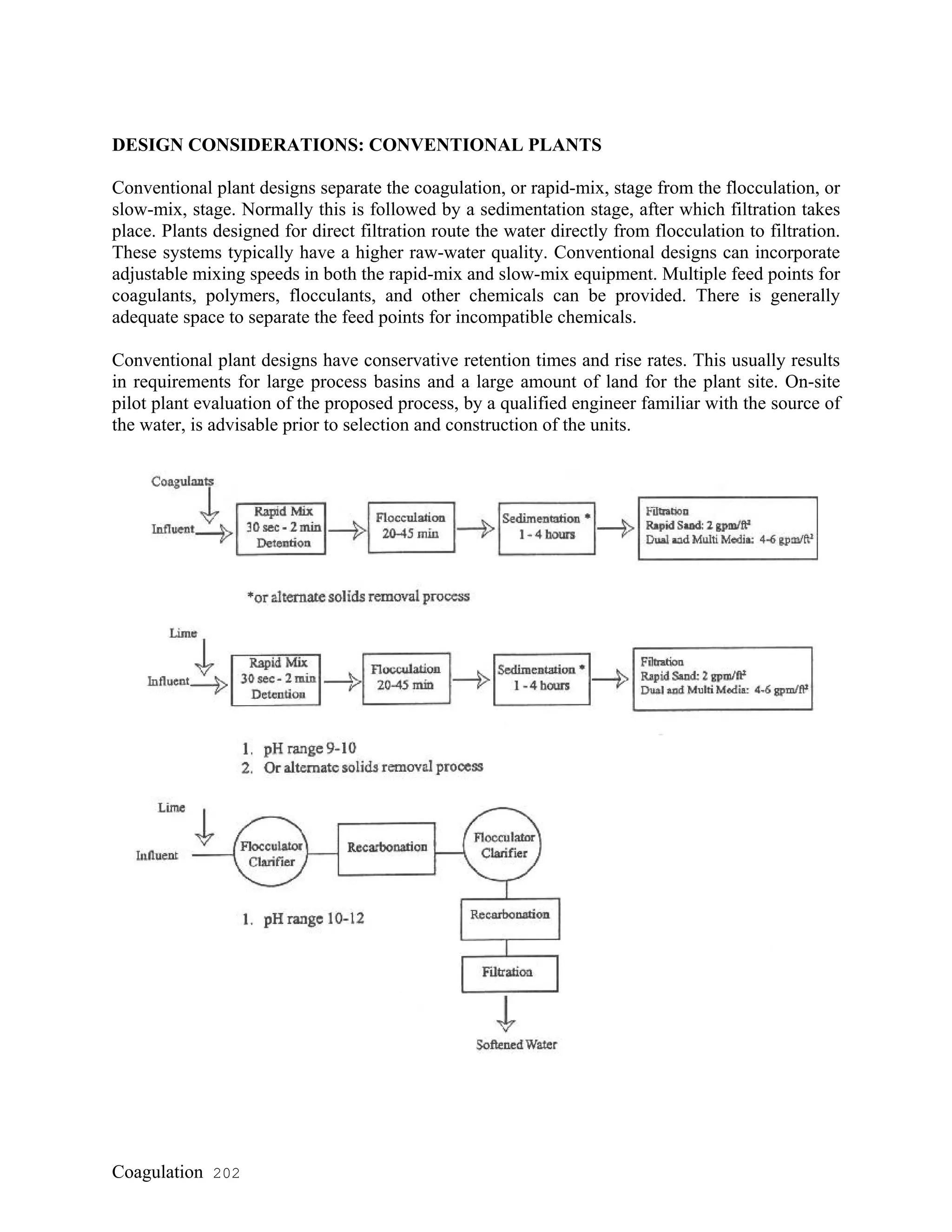 DESIGN CONSIDERATIONS: CONVENTIONAL PLANTS
Conventional plant designs separate the coagulation, or rapid-mix, stage from the flocculation, or
slow-mix, stage. Normally this is followed by a sedimentation stage, after which filtration takes
place. Plants designed for direct filtration route the water directly from flocculation to filtration.
These systems typically have a higher raw-water quality. Conventional designs can incorporate
adjustable mixing speeds in both the rapid-mix and slow-mix equipment. Multiple feed points for
coagulants, polymers, flocculants, and other chemicals can be provided. There is generally
adequate space to separate the feed points for incompatible chemicals.
Conventional plant designs have conservative retention times and rise rates. This usually results
in requirements for large process basins and a large amount of land for the plant site. On-site
pilot plant evaluation of the proposed process, by a qualified engineer familiar with the source of
the water, is advisable prior to selection and construction of the units.
Coagulation 202
 