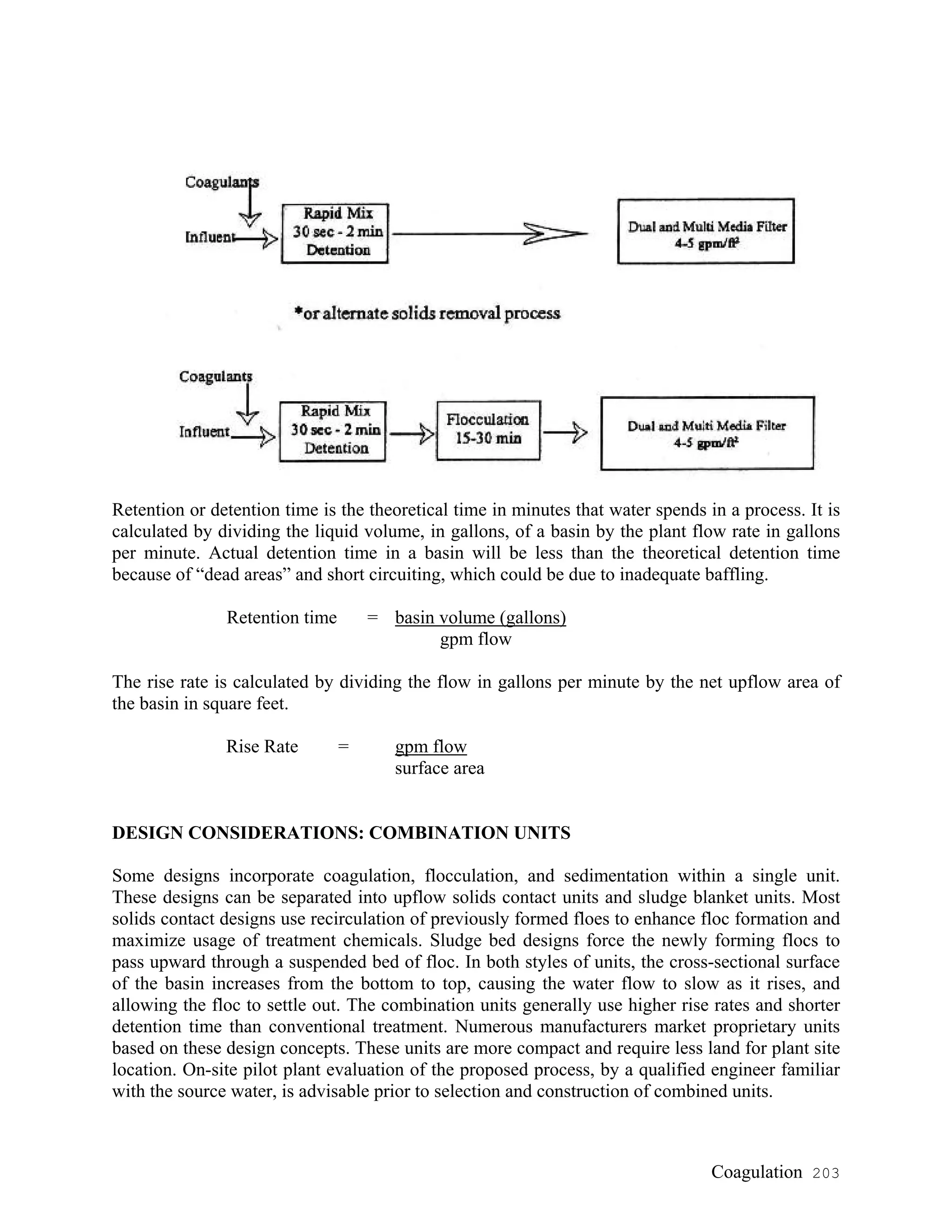 Retention or detention time is the theoretical time in minutes that water spends in a process. It is
calculated by dividing the liquid volume, in gallons, of a basin by the plant flow rate in gallons
per minute. Actual detention time in a basin will be less than the theoretical detention time
because of “dead areas” and short circuiting, which could be due to inadequate baffling.
Retention time = basin volume (gallons)
gpm flow
The rise rate is calculated by dividing the flow in gallons per minute by the net upflow area of
the basin in square feet.
Rise Rate = gpm flow
surface area
DESIGN CONSIDERATIONS: COMBINATION UNITS
Some designs incorporate coagulation, flocculation, and sedimentation within a single unit.
These designs can be separated into upflow solids contact units and sludge blanket units. Most
solids contact designs use recirculation of previously formed floes to enhance floc formation and
maximize usage of treatment chemicals. Sludge bed designs force the newly forming flocs to
pass upward through a suspended bed of floc. In both styles of units, the cross-sectional surface
of the basin increases from the bottom to top, causing the water flow to slow as it rises, and
allowing the floc to settle out. The combination units generally use higher rise rates and shorter
detention time than conventional treatment. Numerous manufacturers market proprietary units
based on these design concepts. These units are more compact and require less land for plant site
location. On-site pilot plant evaluation of the proposed process, by a qualified engineer familiar
with the source water, is advisable prior to selection and construction of combined units.
Coagulation 203
 