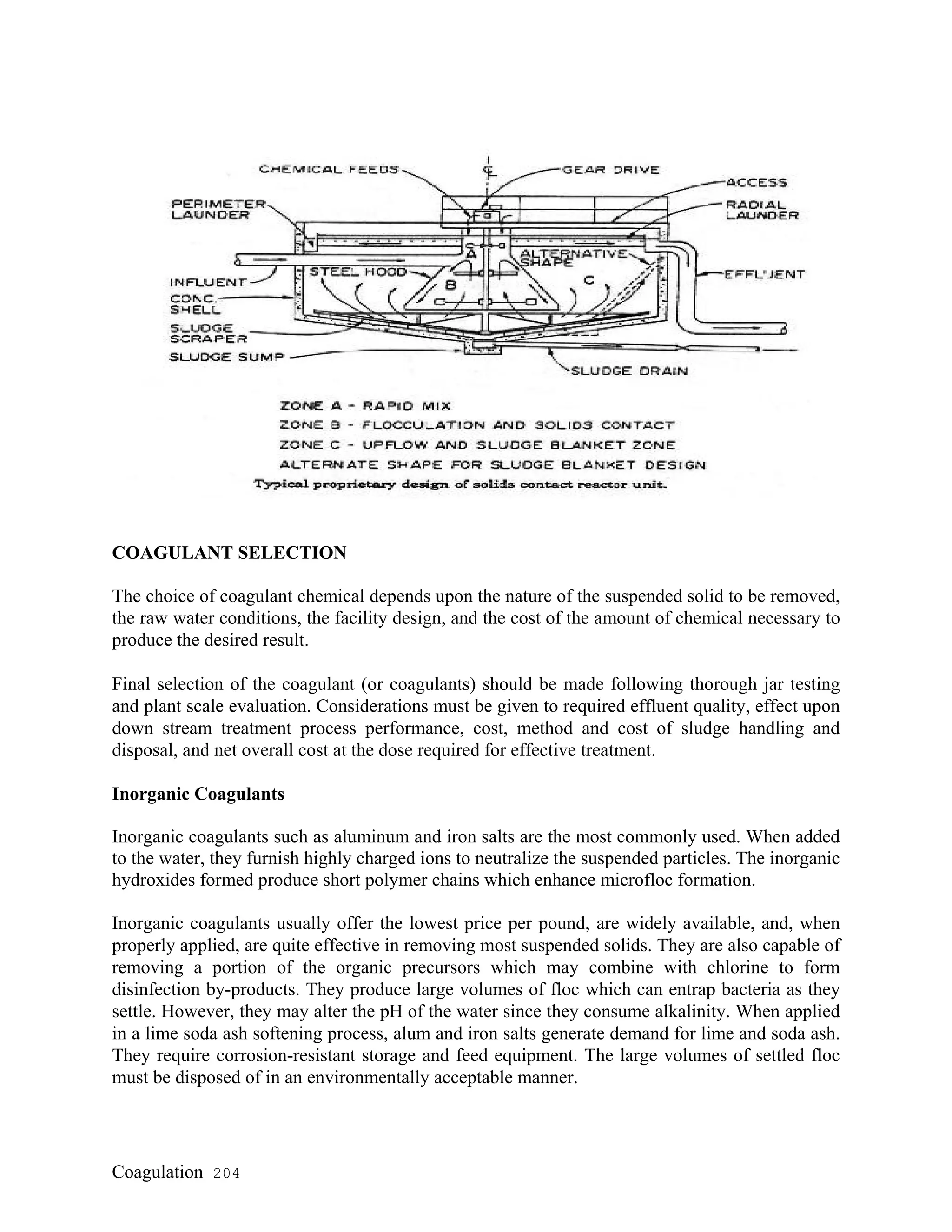 COAGULANT SELECTION
The choice of coagulant chemical depends upon the nature of the suspended solid to be removed,
the raw water conditions, the facility design, and the cost of the amount of chemical necessary to
produce the desired result.
Final selection of the coagulant (or coagulants) should be made following thorough jar testing
and plant scale evaluation. Considerations must be given to required effluent quality, effect upon
down stream treatment process performance, cost, method and cost of sludge handling and
disposal, and net overall cost at the dose required for effective treatment.
Inorganic Coagulants
Inorganic coagulants such as aluminum and iron salts are the most commonly used. When added
to the water, they furnish highly charged ions to neutralize the suspended particles. The inorganic
hydroxides formed produce short polymer chains which enhance microfloc formation.
Inorganic coagulants usually offer the lowest price per pound, are widely available, and, when
properly applied, are quite effective in removing most suspended solids. They are also capable of
removing a portion of the organic precursors which may combine with chlorine to form
disinfection by-products. They produce large volumes of floc which can entrap bacteria as they
settle. However, they may alter the pH of the water since they consume alkalinity. When applied
in a lime soda ash softening process, alum and iron salts generate demand for lime and soda ash.
They require corrosion-resistant storage and feed equipment. The large volumes of settled floc
must be disposed of in an environmentally acceptable manner.
Coagulation 204
 