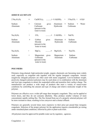Coagulation 206
SODIUM ALUMINATE
2 Na2A12O4 + Ca(HCO3)2 ------------> 8 Al(OH)3 + 3 Na2CO3 + 6 H20
Sodium + Calcium gives Aluminum + Sodium + Water
Aluminate Carbonate Hydroxide Carbonate
(present in the
water to treat)
Na2Al2O4 + CO2 ------------> 2 Al(OH)3 + NaCO3
Sodium + Carbon gives Aluminum + Sodium
Aluminate Dioxide Hydroxide Carbonate
(present in the
water to treat)
Na2Al2O4 + MgCo3 ------------> MgAl2O4 + Na2CO3
Sodium + Magnesium gives Magnesium + Sodium
Aluminate Carbonate Aluminate Carbonate
(present in the
water to treat)
POLYMERS
Polymers--long-chained, high-molecular-weight, organic chemicals--are becoming more widely
used, especially as coagulant aids together with the regular inorganic coagulants. Anionic
(negatively charged) polymers are often used with metal coagulants. Low-to-medium weight,
positively charged (cationic) polymers may be used alone or in combination with the aluminum
and iron type coagulants to attract the suspended solids and neutralize their surface charge. The
manufacturer can produce a wide range of products that meet a variety of source-water
conditions by controlling the amount and type of charge and relative molecular weight of the
polymer.
Polymers are effective over a wider pH range than inorganic coagulants. They can be applied at
lower doses, and they do not consume alkalinity. They produce smaller volumes of more
concentrated, rapidly settling floc. The floc formed from use of a properly selected polymer will
be more resistant to shear, resulting in less carryover and a cleaner effluent.
Polymers are generally several times more expensive in their price per pound than inorganic
coagulants. Selection of the proper polymer for the application requires considerable jar testing
under simulated plant conditions, followed by pilot or plant-scale trials.
All polymers must be approved for potable water use by regulatory agencies.
 