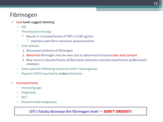 12

Fibrinogen
• Low levels suggest bleeding
   ▫ DIC
   ▫ Thrombolytic therapy
       Results in increased levels of FDP’s (>190 ug/mL)
           Interfere with fibrin monomer polymerization
   ▫ Liver disease
      1. Decreased synthesis of fibrinogen
      2. Abnormal fibrinogen may be seen due to abnormal/increased sialic acid content
      3. May result in elevated levels of fibrinolytic activators and decreased levels of fibrinolytic
         inhibitors
   ▫ Some patients following treatment with l-asparaginase
   ▫ Heparin (UFH) may lead to underestimation

• Increased levels
   ▫ Increasing age
   ▫ Pregnancy
   ▫ OCT
   ▫ Disseminated malignancy

             DTI’s falsely decrease the fibrinogen level — DON’T ORDER!!!
 