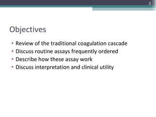 2




Objectives
•   Review of the traditional coagulation cascade
•   Discuss routine assays frequently ordered
•   Describe how these assay work
•   Discuss interpretation and clinical utility
 