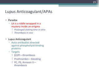 23



Lupus Anticoagulant/APAs
• Paradox
  ▫ LA is a riddle wrapped in a
    mystery inside an enigma
      Prolonged clotting time in vitro
      Thrombosis in vivo

• Lupus Anticoagulant
  ▫ Auto-antibodies directed
    against phospholipid-binding
    proteins
  ▫ Targets
      β2GPI—thrombosis
      Prothrombin—bleeding
      PC, PS, Annexin V—
       thrombosis
 