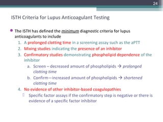 24


ISTH Criteria for Lupus Anticoagulant Testing

 The ISTH has defined the minimum diagnostic criteria for lupus
  anticoagulants to include
   1. A prolonged clotting time in a screening assay such as the aPTT
   2. Mixing studies indicating the presence of an inhibitor
   3. Confirmatory studies demonstrating phospholipid dependence of the
       inhibitor
         a. Screen – decreased amount of phospholipids  prolonged
            clotting time
         b. Confirm—increased amount of phospholipids  shortened
            clotting time
   4. No evidence of other inhibitor-based coagulopathies
       Specific factor assays if the confirmatory step is negative or there is
          evidence of a specific factor inhibitor
 