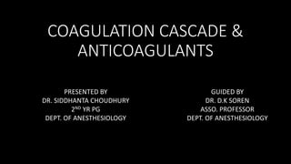 COAGULATION CASCADE &
ANTICOAGULANTS
GUIDED BY
DR. D.K SOREN
ASSO. PROFESSOR
DEPT. OF ANESTHESIOLOGY
PRESENTED BY
DR. SIDDHANTA CHOUDHURY
2ND YR PG
DEPT. OF ANESTHESIOLOGY
 