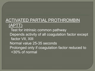 ACTIVATED PARTIAL PROTHROMBIN
(APTT)
Test for intrinsic common pathway
Depends activity of all coagulation factor except
factor VII, XIII
Normal value 25-35 seconds
Prolonged only if coagulation factor reduced to
<30% of normal
 