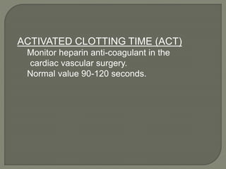 ACTIVATED CLOTTING TIME (ACT)
Monitor heparin anti-coagulant in the
cardiac vascular surgery.
Normal value 90-120 seconds.
 
